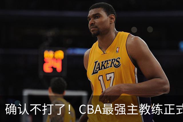 确认不打了！CBA最强主教练正式卸任，或加盟广东队取代杜锋？